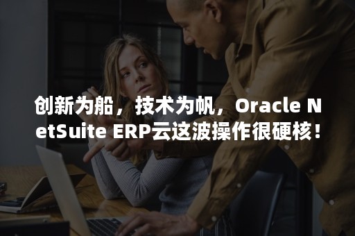 创新为船，技术为帆，Oracle NetSuite ERP云这波操作很硬核！（船舶技术创新）