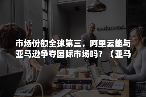 市场份额全球第三，阿里云能与亚马逊争夺国际市场吗？（亚马逊市场）