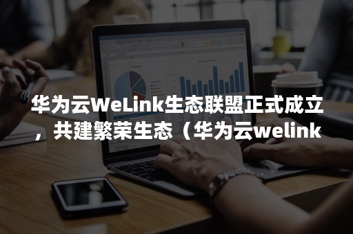 华为云WeLink生态联盟正式成立，共建繁荣生态（华为云welink官方下载）