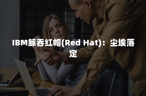 IBM鲸吞红帽(Red Hat)：尘埃落定