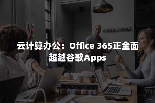 云计算办公：Office 365正全面超越谷歌Apps