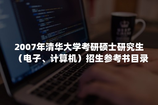 2007年清华大学考研硕士研究生（电子、计算机）招生参考书目录