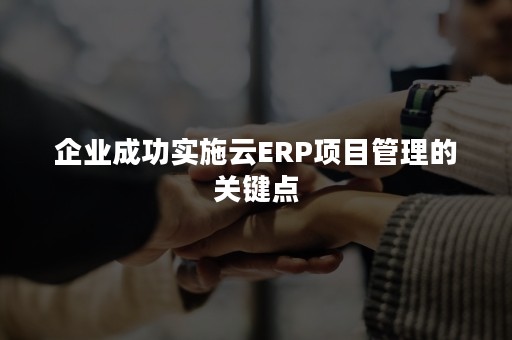 企业成功实施云ERP项目管理的关键点