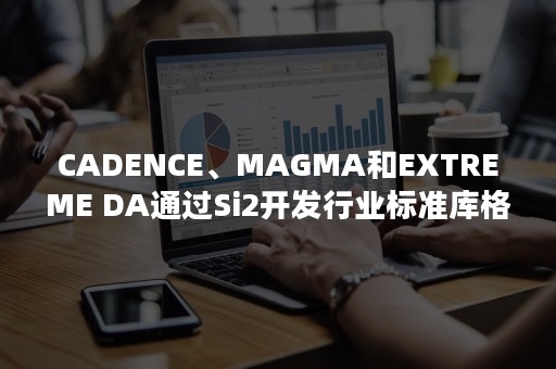 CADENCE、MAGMA和EXTREME DA通过Si2开发行业标准库格式