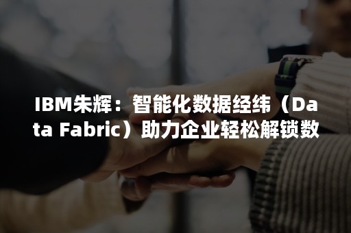 IBM朱辉：智能化数据经纬（Data Fabric）助力企业轻松解锁数据价值