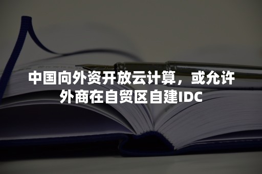 中国向外资开放云计算，或允许外商在自贸区自建IDC