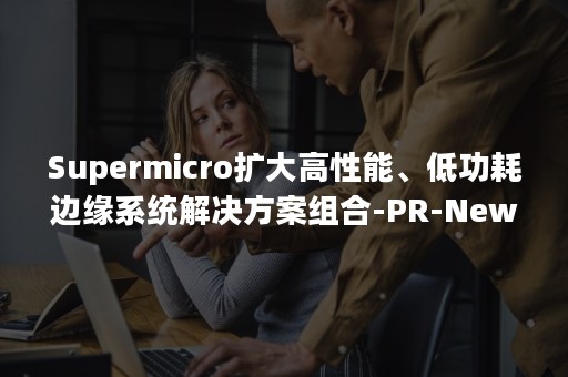 Supermicro扩大高性能、低功耗边缘系统解决方案组合-PR-Newswire