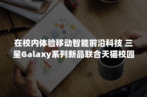 在校内体验移动智能前沿科技 三星Galaxy系列新品联合天猫校园进入清华大学