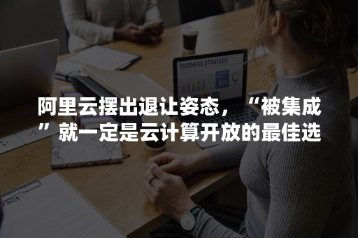 阿里云摆出退让姿态，“被集成”就一定是云计算开放的最佳选择？