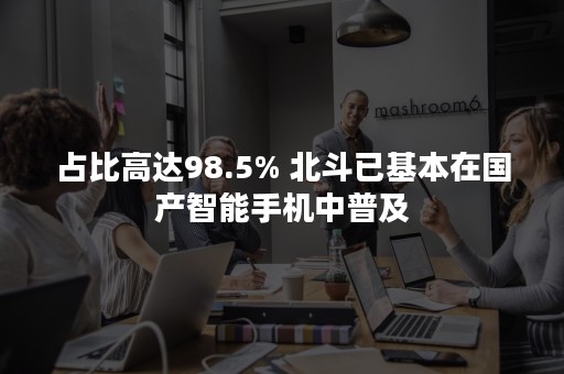 占比高达98.5% 北斗已基本在国产智能手机中普及
