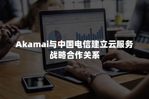 Akamai与中国电信建立云服务战略合作关系