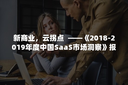 新商业，云拐点  ——《2018-2019年度中国SaaS市场洞察》报告发布