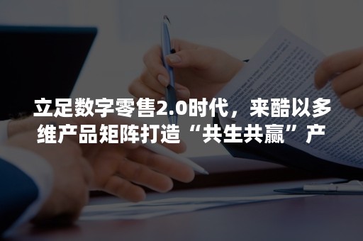 立足数字零售2.0时代，来酷以多维产品矩阵打造“共生共赢”产业平台