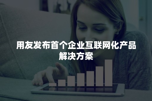 用友发布首个企业互联网化产品解决方案