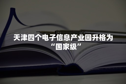 天津四个电子信息产业园升格为“国家级”