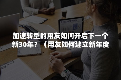 加速转型的用友如何开启下一个新30年？（用友如何建立新年度）