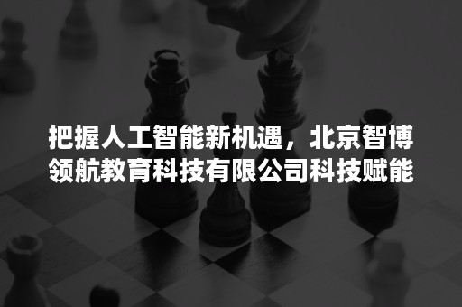 把握人工智能新机遇，北京智博领航教育科技有限公司科技赋能见成效