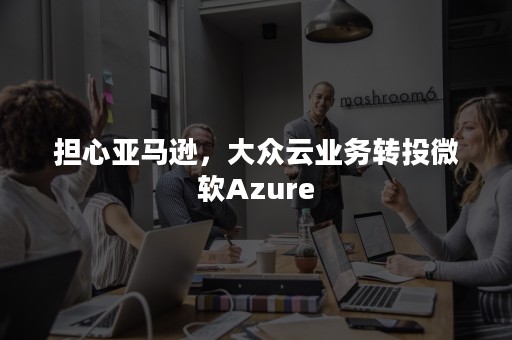 担心亚马逊，大众云业务转投微软Azure