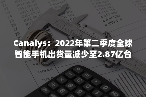Canalys：2022年第二季度全球智能手机出货量减少至2.87亿台