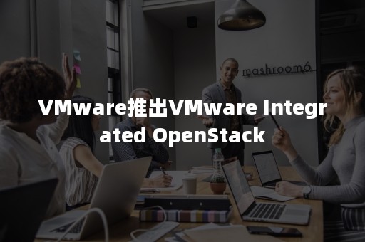 VMware推出VMware Integrated OpenStack