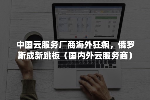 中国云服务厂商海外狂飙，俄罗斯成新跳板（国内外云服务商）