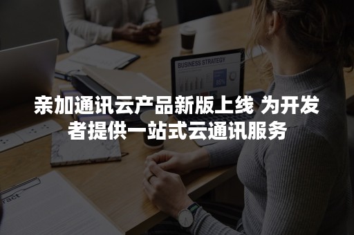 亲加通讯云产品新版上线 为开发者提供一站式云通讯服务