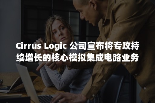 Cirrus Logic 公司宣布将专攻持续增长的核心模拟集成电路业务