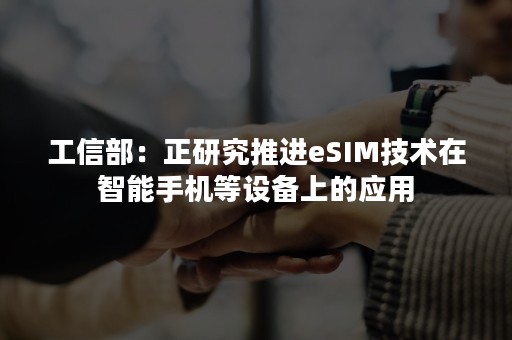 工信部：正研究推进eSIM技术在智能手机等设备上的应用