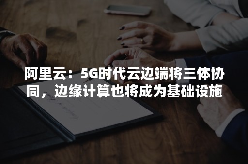 阿里云：5G时代云边端将三体协同，边缘计算也将成为基础设施（边缘计算在5G中的应用）