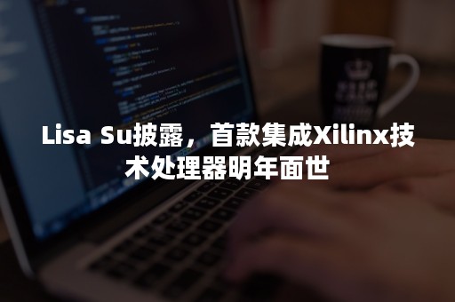 Lisa Su披露，首款集成Xilinx技术处理器明年面世