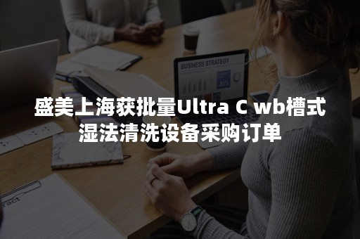 盛美上海获批量Ultra C wb槽式湿法清洗设备采购订单