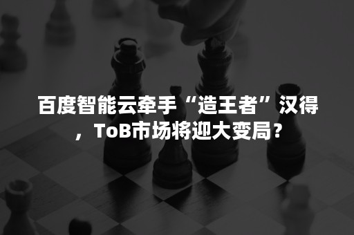 百度智能云牵手“造王者”汉得，ToB市场将迎大变局？