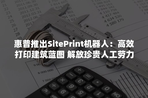 惠普推出SitePrint机器人：高效打印建筑蓝图 解放珍贵人工劳力