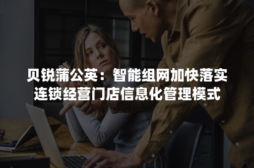 贝锐蒲公英：智能组网加快落实连锁经营门店信息化管理模式