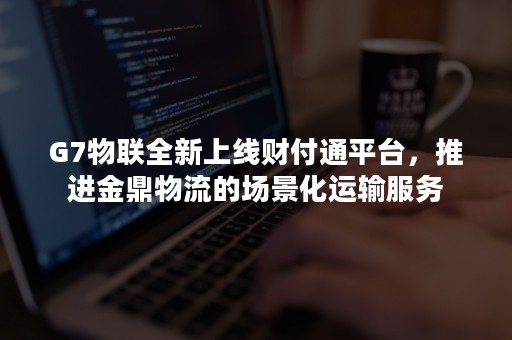 G7物联全新上线财付通平台，推进金鼎物流的场景化运输服务