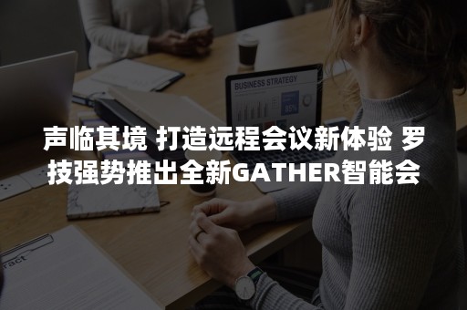 声临其境 打造远程会议新体验 罗技强势推出全新GATHER智能会议音频系统