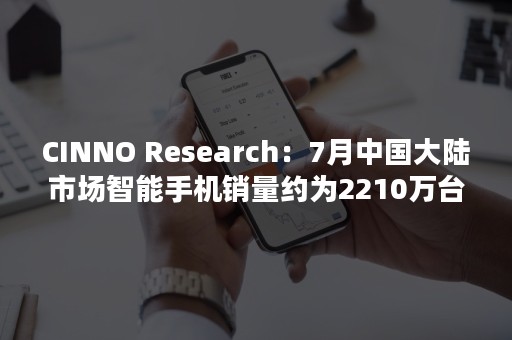 CINNO Research：7月中国大陆市场智能手机销量约为2210万台 同比下降17.7%