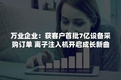 万业企业：获客户首批7亿设备采购订单 离子注入机开启成长新曲线
