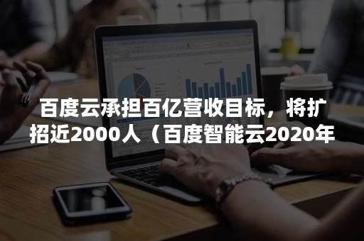 百度云承担百亿营收目标，将扩招近2000人（百度智能云2020年营收）