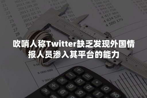 吹哨人称Twitter缺乏发现外国情报人员渗入其平台的能力