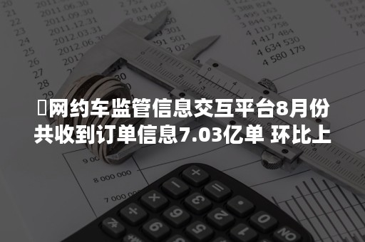 ​网约车监管信息交互平台8月份共收到订单信息7.03亿单 环比上升1.1%