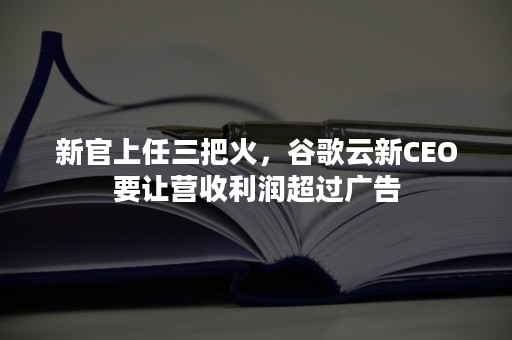 新官上任三把火，谷歌云新CEO要让营收利润超过广告