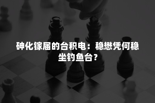砷化镓届的台积电：稳懋凭何稳坐钓鱼台？