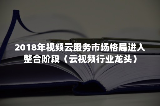 2018年视频云服务市场格局进入整合阶段（云视频行业龙头）