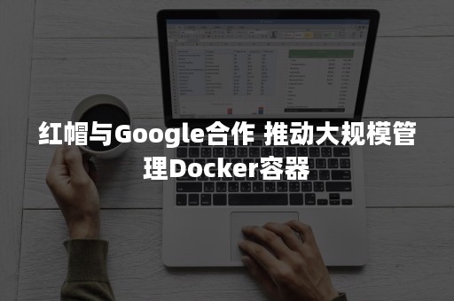 红帽与Google合作 推动大规模管理Docker容器