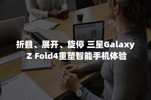 折叠、展开、旋停 三星Galaxy Z Fold4重塑智能手机体验