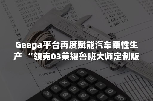 Geega平台再度赋能汽车柔性生产 “领克03荣耀鲁班大师定制版”新车落地