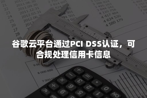 谷歌云平台通过PCI DSS认证，可合规处理信用卡信息