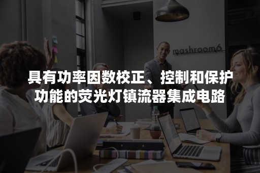 具有功率因数校正、控制和保护功能的荧光灯镇流器集成电路