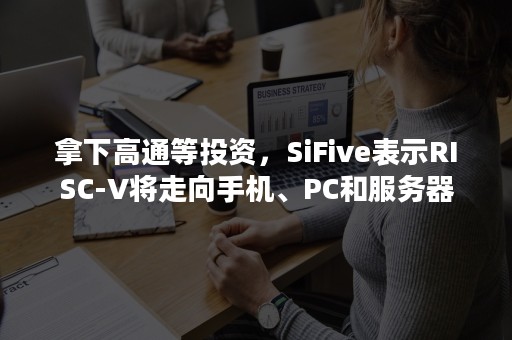 拿下高通等投资，SiFive表示RISC-V将走向手机、PC和服务器